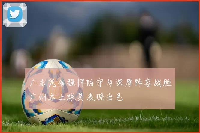 广东凭借强悍防守与深厚阵容战胜广州本土球员表现出色