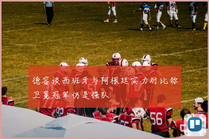 德容谈西班牙与阿根廷实力对比称卫冕冠军仍是强队