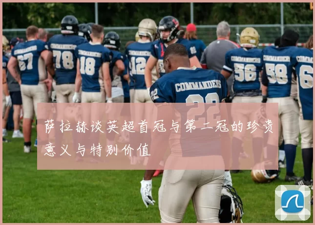 萨拉赫谈英超首冠与第二冠的珍贵意义与特别价值