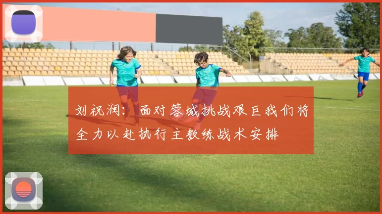 刘祝润：面对蓉城挑战艰巨我们将全力以赴执行主教练战术安排