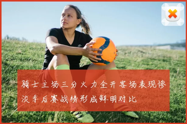 骑士主场三分火力全开客场表现惨淡季后赛战绩形成鲜明对比