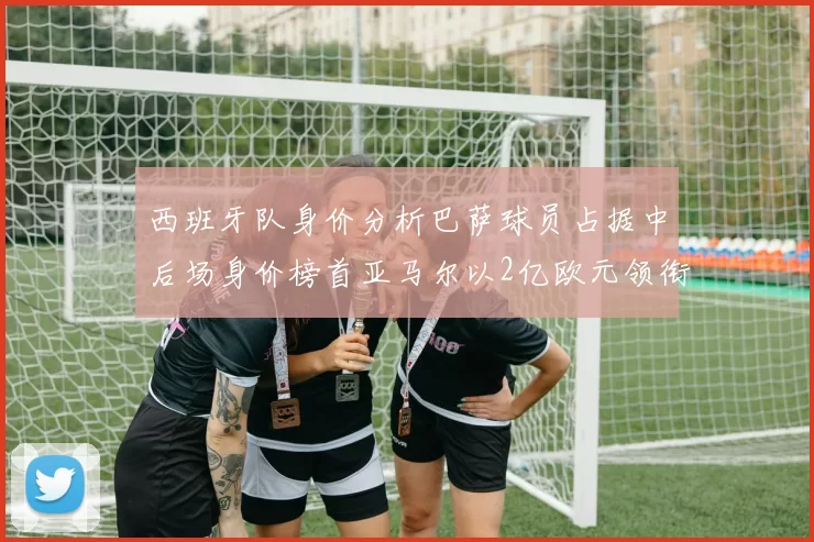西班牙队身价分析巴萨球员占据中后场身价榜首亚马尔以2亿欧元领衔
