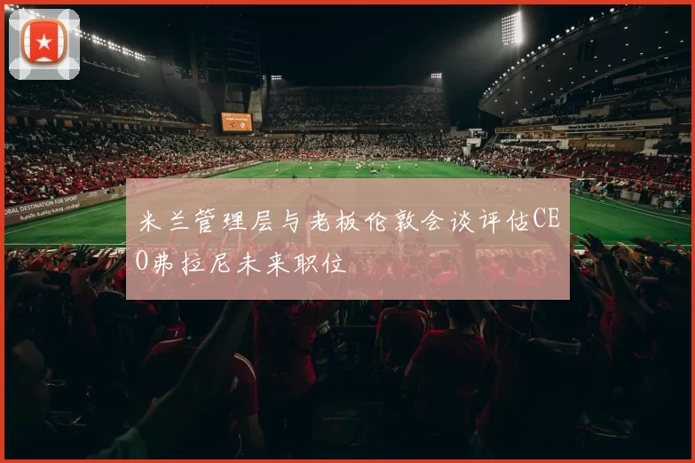 米兰管理层与老板伦敦会谈评估CEO弗拉尼未来职位