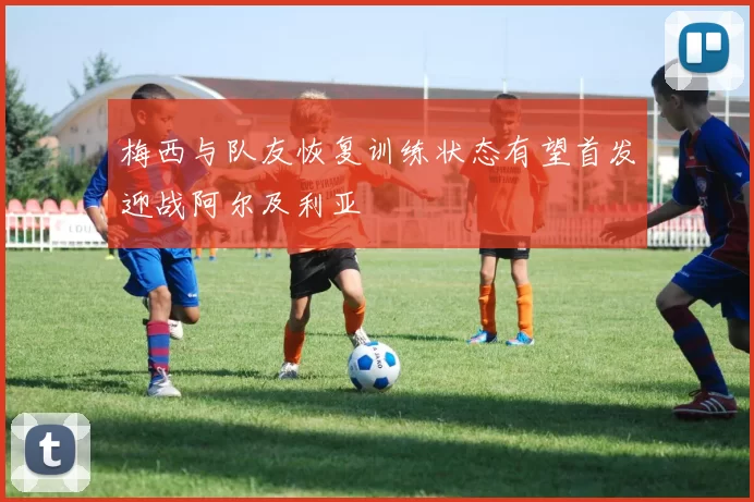 梅西与队友恢复训练状态有望首发迎战阿尔及利亚