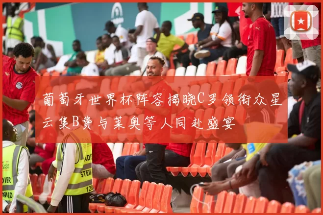 葡萄牙世界杯阵容揭晓C罗领衔众星云集B费与莱奥等人同赴盛宴