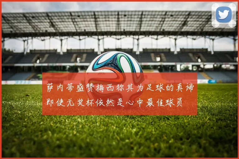 萨内蒂盛赞梅西称其为足球的真谛即使无奖杯依然是心中最佳球员