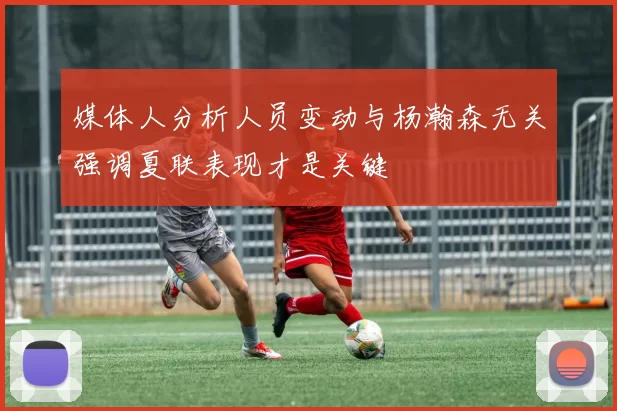 媒体人分析人员变动与杨瀚森无关强调夏联表现才是关键