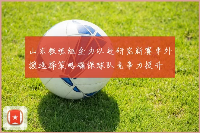 山东教练组全力以赴研究新赛季外援选择策略确保球队竞争力提升