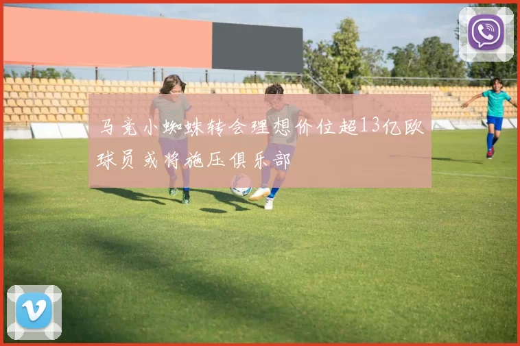 马竞小蜘蛛转会理想价位超13亿欧球员或将施压俱乐部