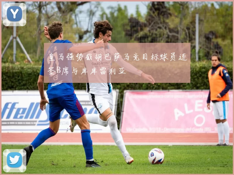 皇马强势截胡巴萨马竞目标球员连签B席与库库雷利亚