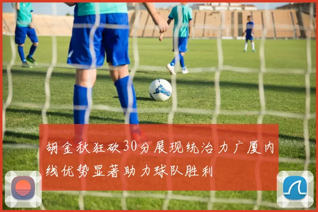 胡金秋狂砍30分展现统治力广厦内线优势显著助力球队胜利